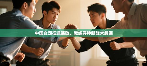 中国女足征途连败，教练寻种新战术解困